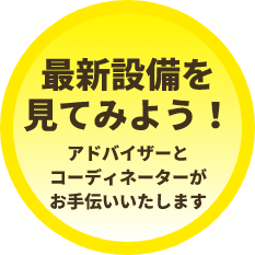 最新設備を見てみよう！アドバイザーとコーディネーターがお手伝いいたします