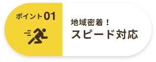 ポイント01 地域密着！ スピード対応