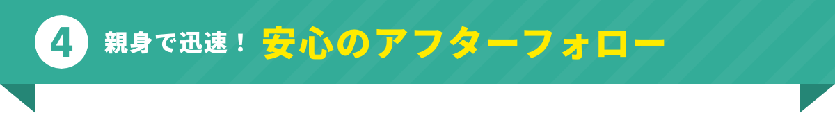 親身で迅速！安心のアフターフォロー